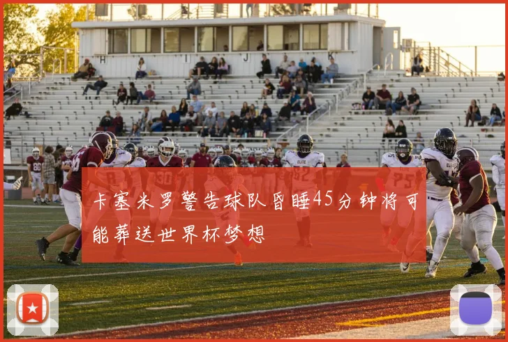 卡塞米罗警告球队昏睡45分钟将可能葬送世界杯梦想