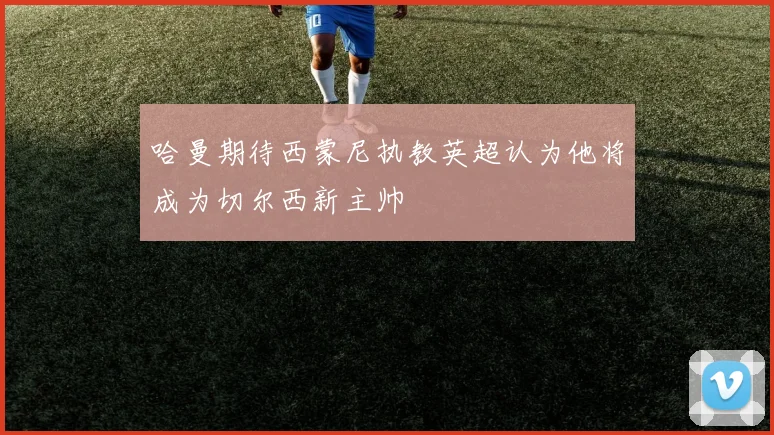 哈曼期待西蒙尼执教英超认为他将成为切尔西新主帅