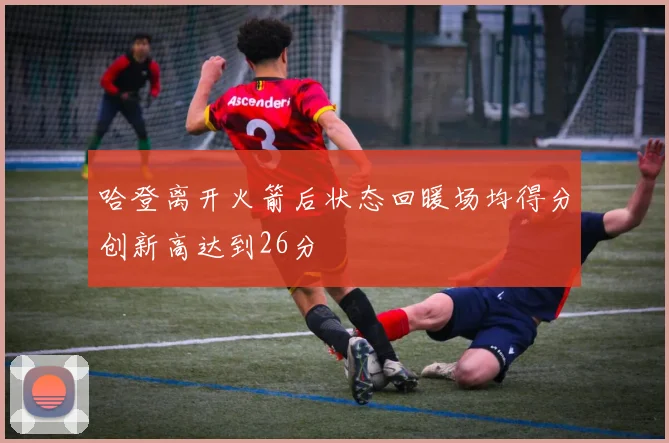 哈登离开火箭后状态回暖场均得分创新高达到26分