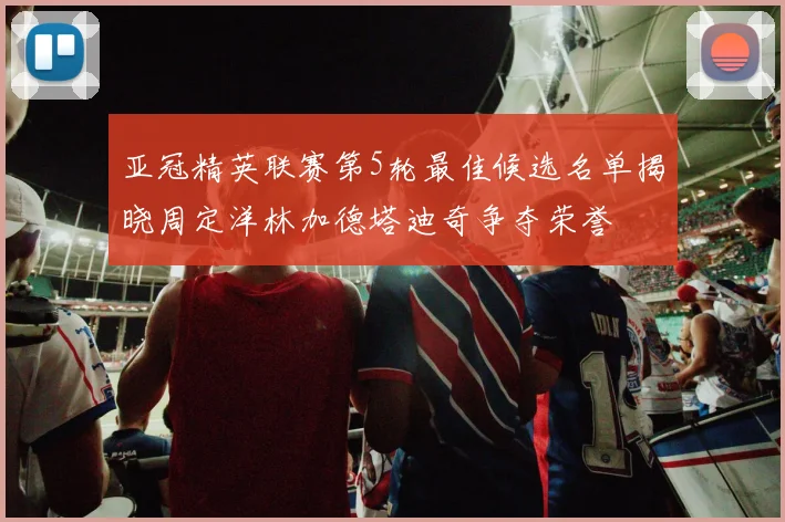 亚冠精英联赛第5轮最佳候选名单揭晓周定洋林加德塔迪奇争夺荣誉