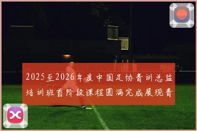 2025至2026年度中国足协青训总监培训班首阶段课程圆满完成展现青训新发展