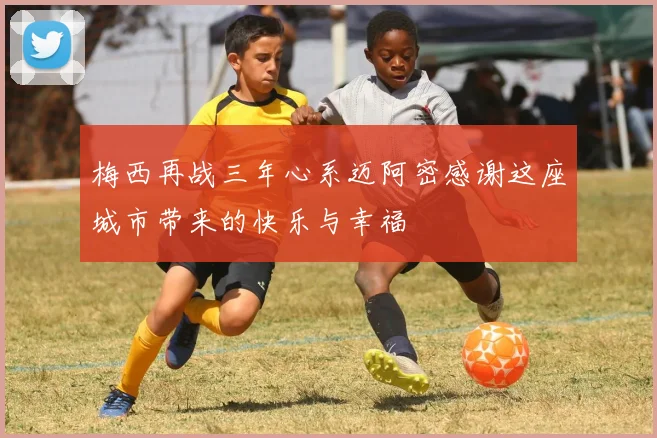 梅西再战三年心系迈阿密感谢这座城市带来的快乐与幸福