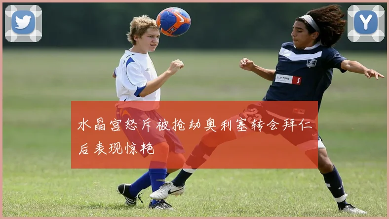 水晶宫怒斥被抢劫奥利塞转会拜仁后表现惊艳