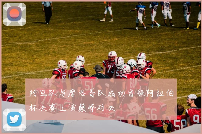 约旦队与摩洛哥队成功晋级阿拉伯杯决赛上演巅峰对决