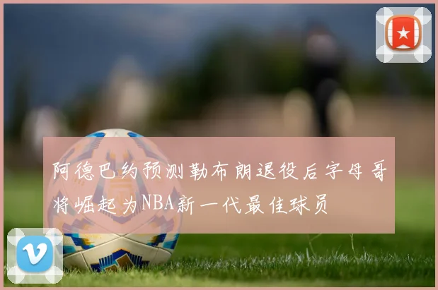 阿德巴约预测勒布朗退役后字母哥将崛起为NBA新一代最佳球员