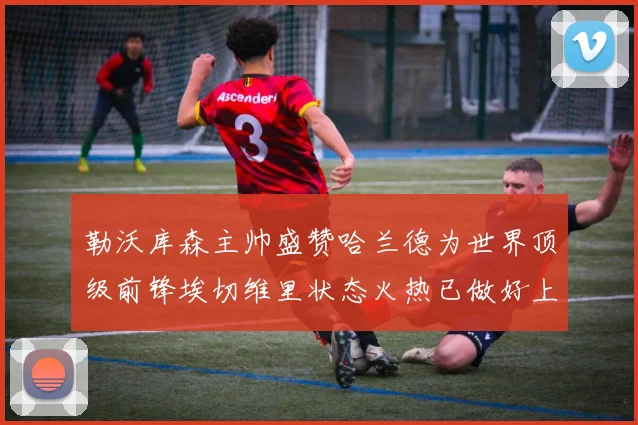 勒沃库森主帅盛赞哈兰德为世界顶级前锋埃切维里状态火热已做好上场准备