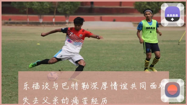 乐福谈与巴特勒深厚情谊共同面对失去父亲的痛苦经历