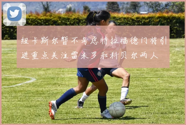 纽卡斯尔暂不考虑特拉福德门将引进重点关注雷米罗和科贝尔两人