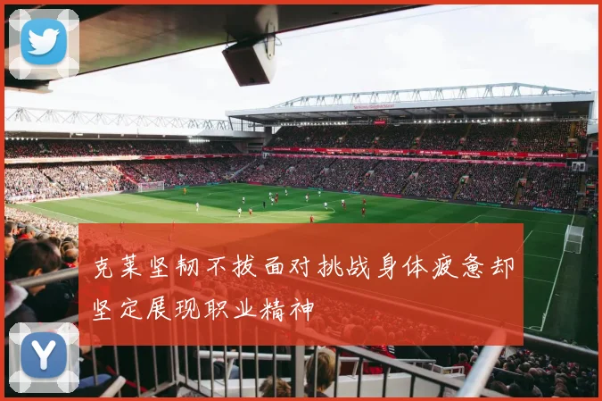 克莱坚韧不拔面对挑战身体疲惫却坚定展现职业精神