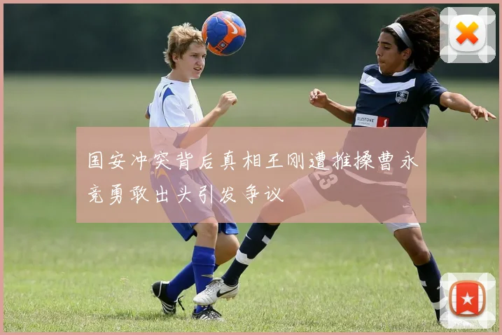 国安冲突背后真相王刚遭推搡曹永竞勇敢出头引发争议