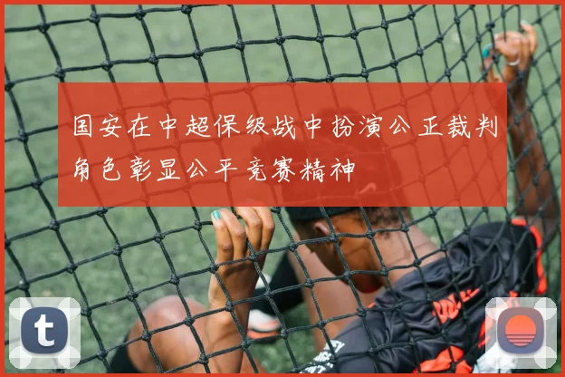 国安在中超保级战中扮演公正裁判角色彰显公平竞赛精神