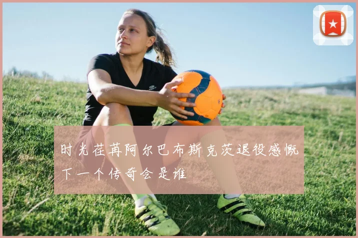 时光荏苒阿尔巴布斯克茨退役感慨下一个传奇会是谁