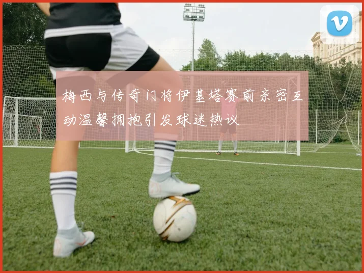 梅西与传奇门将伊基塔赛前亲密互动温馨拥抱引发球迷热议