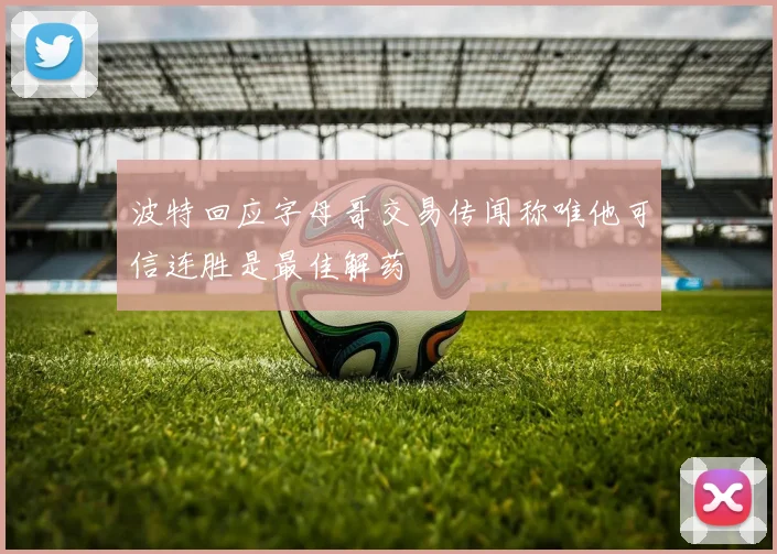 波特回应字母哥交易传闻称唯他可信连胜是最佳解药