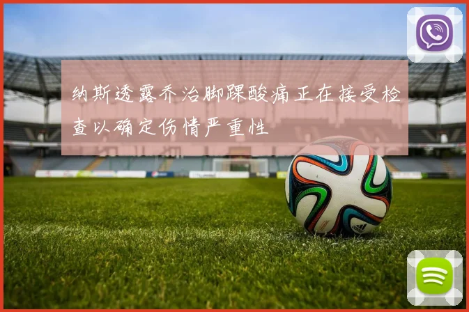 纳斯透露乔治脚踝酸痛正在接受检查以确定伤情严重性