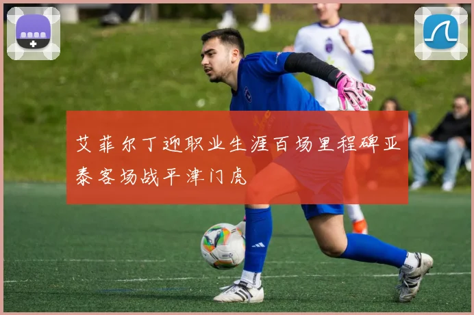艾菲尔丁迎职业生涯百场里程碑亚泰客场战平津门虎