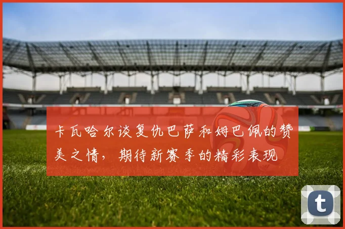 卡瓦哈尔谈复仇巴萨和姆巴佩的赞美之情，期待新赛季的精彩表现