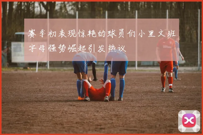 赛季初表现惊艳的球员们小里文班字母强势崛起引发热议