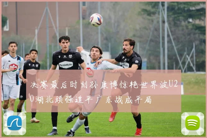 决赛最后时刻孙康博惊艳世界波U20湖北顽强追平广东战成平局