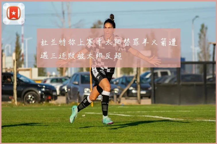 杜兰特称上赛季太阳替罪羊火箭遭遇三连败被太阳反超